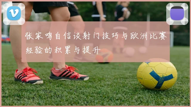 张家鸣自信谈射门技巧与欧洲比赛经验的积累与提升