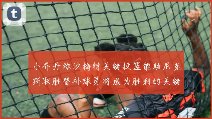 小乔丹称沙梅特关键投篮能助尼克斯取胜替补球员将成为胜利的关键因素