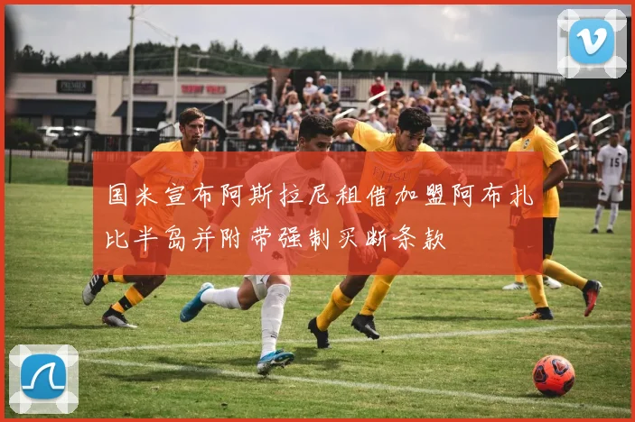 国米宣布阿斯拉尼租借加盟阿布扎比半岛并附带强制买断条款