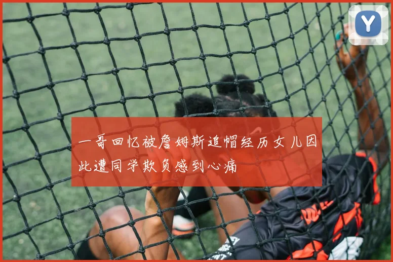 一哥回忆被詹姆斯追帽经历女儿因此遭同学欺负感到心痛