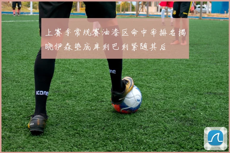 上赛季常规赛油漆区命中率排名揭晓伊森垫底库利巴利紧随其后
