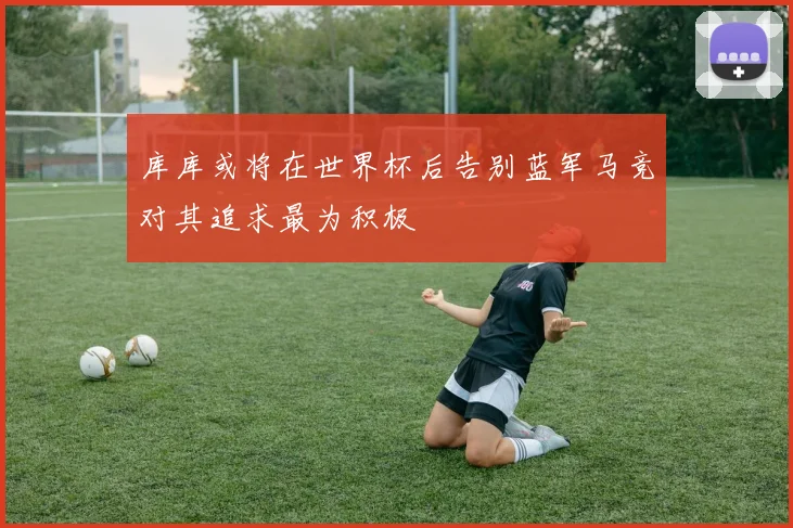 库库或将在世界杯后告别蓝军马竞对其追求最为积极