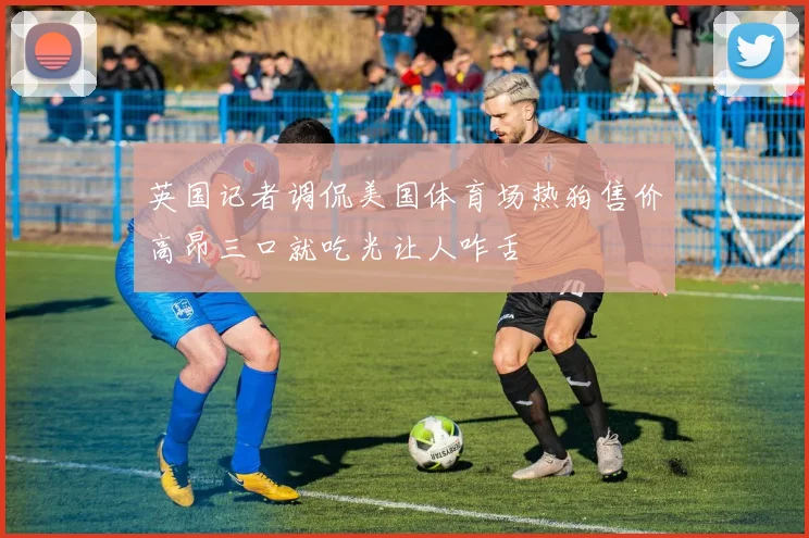 英国记者调侃美国体育场热狗售价高昂三口就吃光让人咋舌