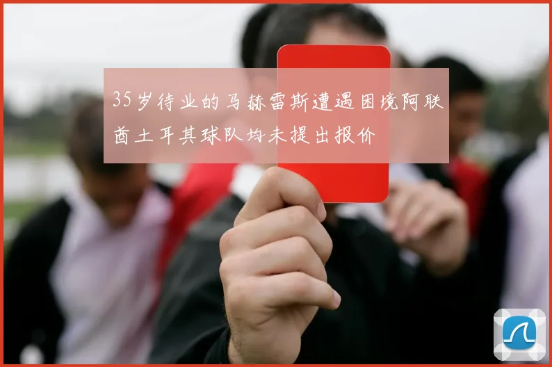 35岁待业的马赫雷斯遭遇困境阿联酋土耳其球队均未提出报价
