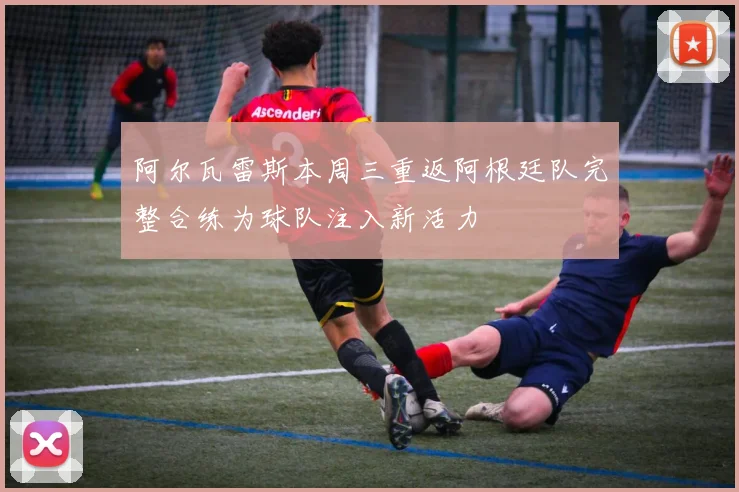 阿尔瓦雷斯本周三重返阿根廷队完整合练为球队注入新活力