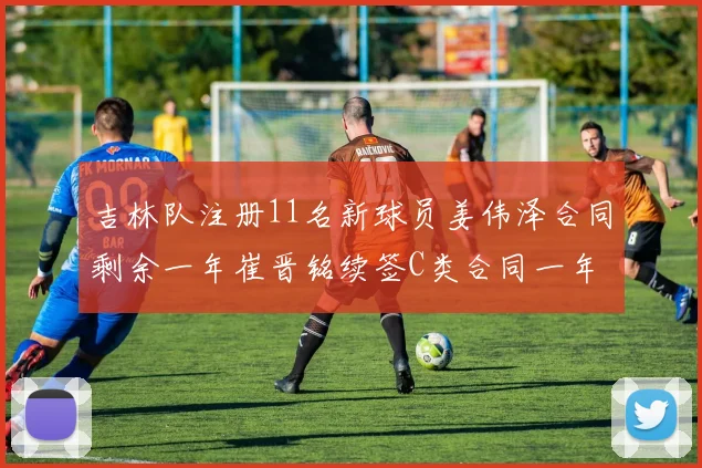 吉林队注册11名新球员姜伟泽合同剩余一年崔晋铭续签C类合同一年