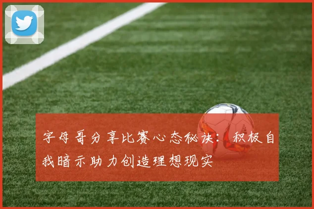 字母哥分享比赛心态秘诀：积极自我暗示助力创造理想现实